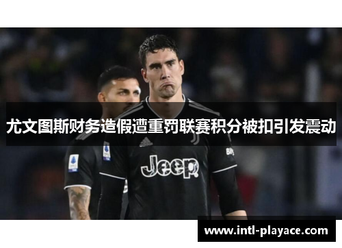 尤文图斯财务造假遭重罚联赛积分被扣引发震动