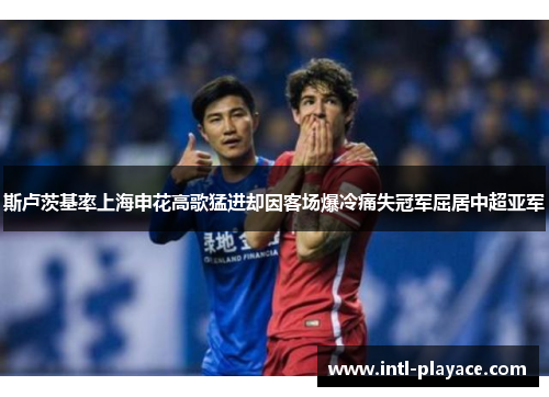 斯卢茨基率上海申花高歌猛进却因客场爆冷痛失冠军屈居中超亚军