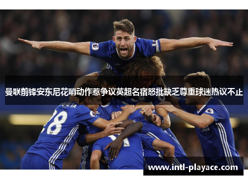 曼联前锋安东尼花哨动作惹争议英超名宿怒批缺乏尊重球迷热议不止